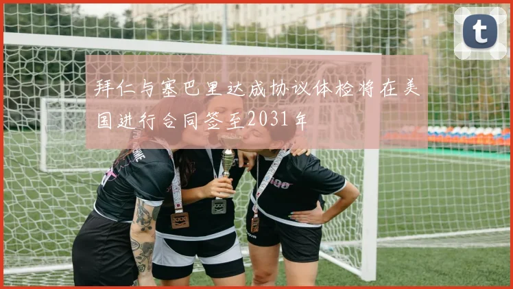 拜仁与塞巴里达成协议体检将在美国进行合同签至2031年