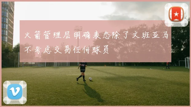 火箭管理层明确表态除了文班亚马不考虑交易任何球员