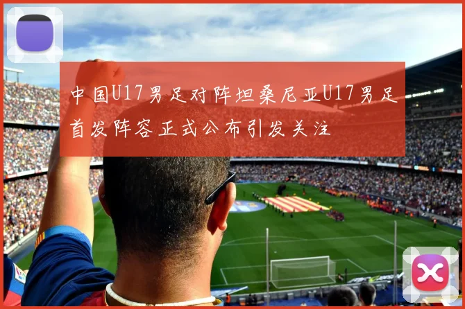 中国U17男足对阵坦桑尼亚U17男足首发阵容正式公布引发关注
