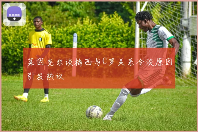 莱因克尔谈梅西与C罗关系冷淡原因引发热议