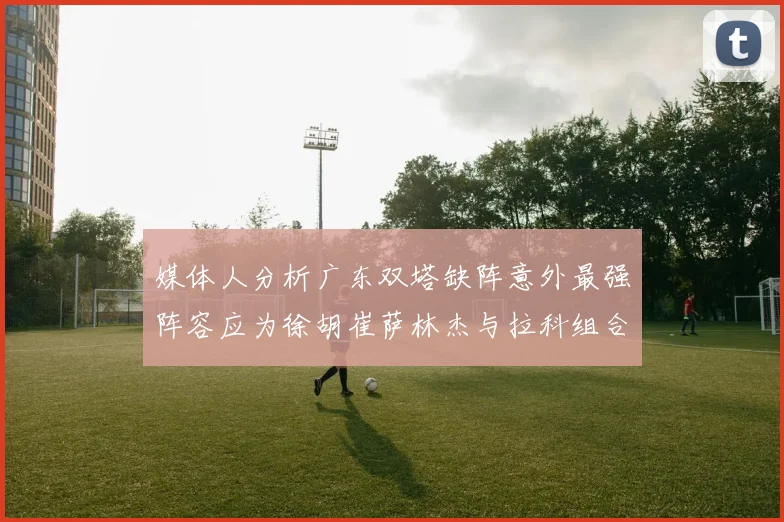 媒体人分析广东双塔缺阵意外最强阵容应为徐胡崔萨林杰与拉科组合