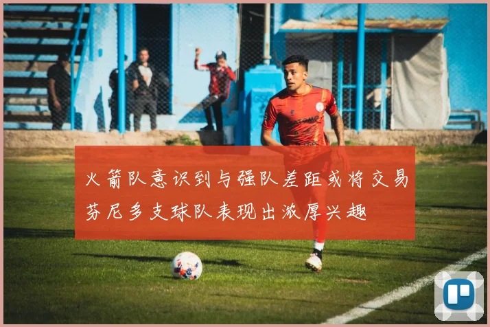 火箭队意识到与强队差距或将交易芬尼多支球队表现出浓厚兴趣