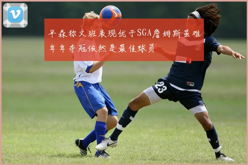平森称文班表现优于SGA詹姆斯虽难年年夺冠依然是最佳球员