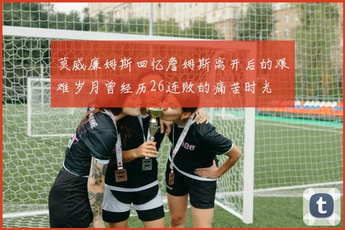 莫威廉姆斯回忆詹姆斯离开后的艰难岁月曾经历26连败的痛苦时光