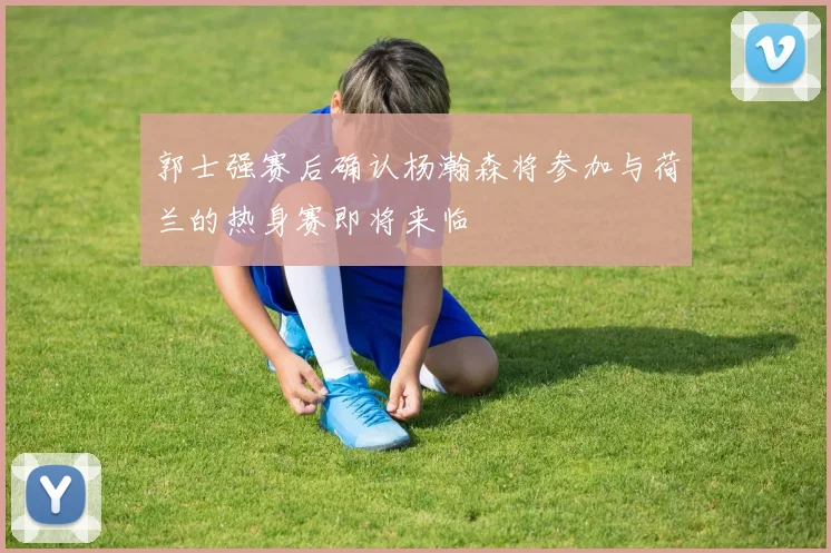 郭士强赛后确认杨瀚森将参加与荷兰的热身赛即将来临
