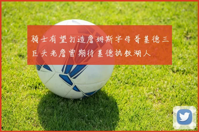骑士有望打造詹姆斯字母哥基德三巨头老詹曾期待基德执教湖人