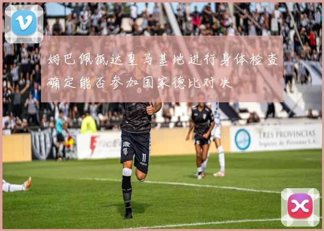姆巴佩抵达皇马基地进行身体检查确定能否参加国家德比对决