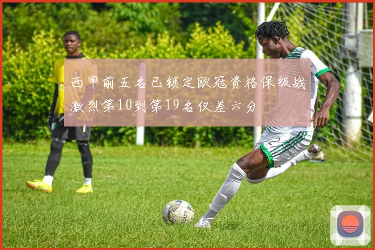 西甲前五名已锁定欧冠资格保级战激烈第10到第19名仅差六分
