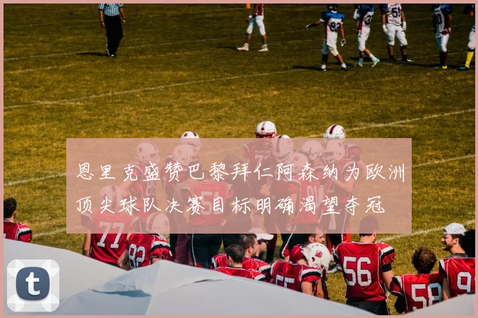 恩里克盛赞巴黎拜仁阿森纳为欧洲顶尖球队决赛目标明确渴望夺冠