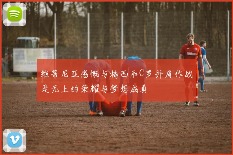 维蒂尼亚感慨与梅西和C罗并肩作战是无上的荣耀与梦想成真
