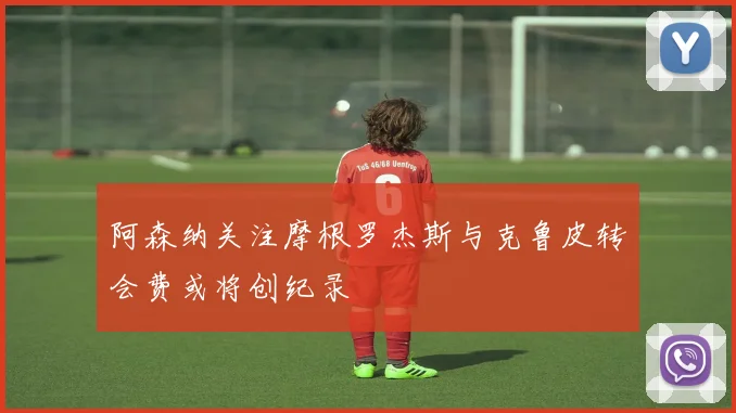 阿森纳关注摩根罗杰斯与克鲁皮转会费或将创纪录