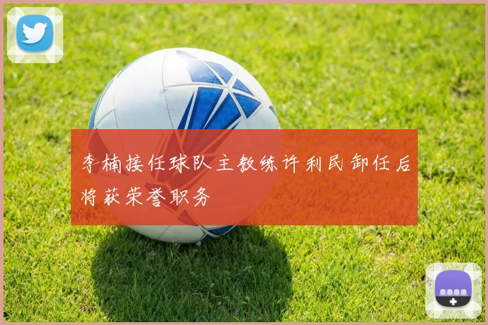 李楠接任球队主教练许利民卸任后将获荣誉职务