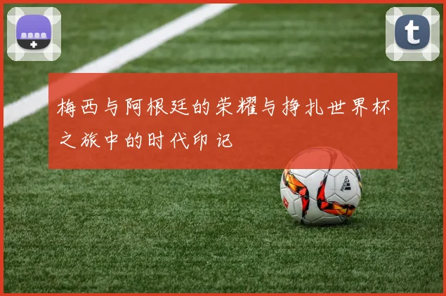 梅西与阿根廷的荣耀与挣扎世界杯之旅中的时代印记