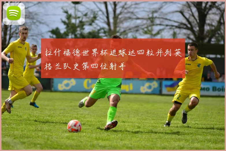 拉什福德世界杯进球达四粒并列英格兰队史第四位射手