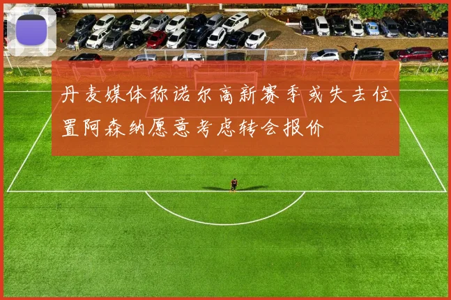 丹麦媒体称诺尔高新赛季或失去位置阿森纳愿意考虑转会报价